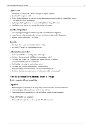 ICT student textbook/Print version 14
Digital Skills
1.
1. Introduction to a range of ICT devices, and specifically the computer
2.
2. Handling ICT equipment safely
3.
3. Getting familiar with using an operating system, data management and organizing (though files, folders)
4.
4. Using input devices for entering data
5.
5. Exploring multiple applications for understanding different things ICT can do
6.
6. Introduction to the internet as a method of accessing information
Your learning outputs
1.
1. Mind maps representing your understanding of ICT (hand drawn and digitized)
2.
2. Logs of lessons using applications for keyboard input (typed in a text editor document)
3.
3. A simple text document using a text editor
Activities
1. Activity 1 - How is a computer different from a fridge
2. Activity 2 - What all can you do with a computer
Self-evaluation check-list
1.
1. Do I understand what we mean by digital technologies?
2.
2. Do I know the various kinds of ICT devices that are there today?
3.
3. Do I know how to switch on a computer and connect different accessories?
4.
4. Do I understand why software is important?
5.
5. Am I familiar with using the keyboard and mouse?
6.
6. Do I know how to create and manage my folders and files?
7.
7. Have I created my first text document with my understanding of ICT?
8.
8. Do I know that I can access the internet for information and to communicate?
How is a computer different from a fridge
How is a computer different from a fridge
Objectives
1.
1. Appreciating that a computer can do many things; unlike many other electronic appliances
2.
2. Understanding the difference between hardware and software
3.
3. Understanding that a computer works with data and can connect to other computers
What prior skills are assumed
1.
1. Academic levels as per class level; no specific ICT skills required
 