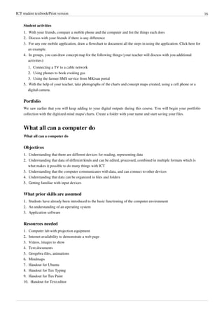 ICT student textbook/Print version 16
Student activities
1.
1. With your friends, compare a mobile phone and the computer and list the things each does
2.
2. Discuss with your friends if there is any difference
3. For any one mobile application, draw a flowchart to document all the steps in using the application. Click here for
an example.
4.
4. In groups, you can draw concept map for the following things (your teacher will discuss with you additional
activities):
1.
1. Connecting a TV to a cable network
2.
2. Using phones to book cooking gas
3.
3. Using the farmer SMS service from MKisan portal
5.
5. With the help of your teacher, take photographs of the charts and concept maps created, using a cell phone or a
digital camera.
Portfolio
We saw earlier that you will keep adding to your digital outputs during this course. You will begin your portfolio
collection with the digitized mind maps/ charts. Create a folder with your name and start saving your files.
What all can a computer do
What all can a computer do
Objectives
1.
1. Understanding that there are different devices for reading, representing data
2.
2. Understanding that data of different kinds and can be edited, processed, combined in multiple formats which is
what makes it possible to do many things with ICT
3.
3. Understanding that the computer communicates with data, and can connect to other devices
4.
4. Understanding that data can be organized in files and folders
5.
5. Getting familiar with input devices
What prior skills are assumed
1.
1. Students have already been introduced to the basic functioning of the computer environment
2. An understanding of an operating system
3.
3. Application software
Resources needed
1.
1. Computer lab with projection equipment
2.
2. Internet availability to demonstrate a web page
3.
3. Videos, images to show
4.
4. Text documents
5.
5. Geogebra files, animations
6.
6. Mindmaps
7. Handout for Ubuntu
8. Handout for Tux Typing
9. Handout for Tux Paint
10. Handout for Text editor
 