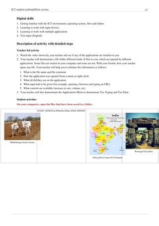 ICT student textbook/Print version 17
Digital skills
1.
1. Getting familiar with the ICT environment; operating system, files and folders
2.
2. Learning to work with input devices
3.
3. Learning to work with multiple applications
4.
4. Text input (English)
Description of activity with detailed steps
Teacher led activity
1.
1. Watch the video shown by your teacher and see if any of the applications are familiar to you
2.
2. Your teacher will demonstrate a file folder different kinds of files to you, which are opened by different
applications. Some files are stored on your computer and some are not. With your friends, how your teacher
opens any file. Your teacher will help you to tabulate this information as follows:
1.
1. What is the file name and file extension
2.
2. How the application was opened (from a menu or right click)
3.
3. What all did they see on the application
4.
4. What input had to be given (for example, opening a browser and typing an URL)
5.
5. What controls are available (increase in size, volume, etc)
3. Your teacher will also demonstrate the Applications Menu to demonstrate Tux Typing and Tux Paint.
Student activities
On your computers, open the files that have been saved in a folder.
Mahbubnagar district farmer
START_WIDGETac369bed9a148aba-2END_WIDGET
India political map with Telangana
Warangal Fort pillars
 