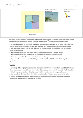 ICT student textbook/Print version 18
Missing Square!
File:Birds in Telugu from
Vidyaonline.pdf
File:Angle sum property of a
triangle.ggb
Image credits: YouTube, Geogebra file shared by teacher in Karnataka, Wikimedia Commons. All images are licensed under Creative Commons
license which allows for free sharing with attribution. Telugu book from Vidyaonline
[15]
is free to use for non-commercial purposes.
1.
1. As you opened each of the files, please make a note of how it opened, what was the file name, what it did. Your
teacher will help you document it in a table. Did you get to open many different applications on the computer?
2.
2. Now, you need to practice with the input devices of the computer so that you can interact with the computer
faster and more easier.
3. Open the Application called Tux Typing and take turn with your friends in a group to practice
4. Open the Application called Tux Paint and take turn with your friends in a group to practice
5.
5. Create your own work folders on the computer, if not done already
6.
6. Open a text editor and make a list of 8-10 things you understood about ICT. This is the beginning of your
portfolio.
Portfolio
1. Lesson logs of Tux Typing. You can maintain this in your own notebook for this subject. Record the date, lesson
learnt and time taken for each lesson. Over a period of time, try and complete all the lessons in Tux Typing. This
will help you become familiar with the Keyboard, which is useful for using the computer efficiently.
2. Files created with Tux Paint. These files will be stored inside Tux Paint, you cannot access it externally.
3. Text file created with text editor. You should save the file with a proper file name, in a manner that the file
contents can be understood by looking at the file name.
 
