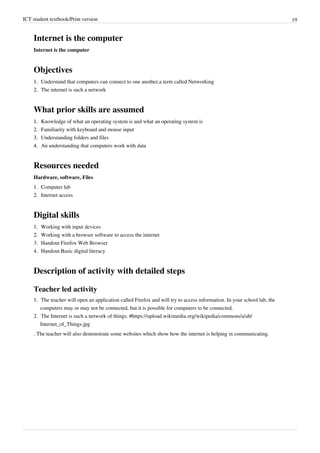 ICT student textbook/Print version 19
Internet is the computer
Internet is the computer
Objectives
1.
1. Understand that computers can connect to one another,a term called Networking
2.
2. The internet is such a network
What prior skills are assumed
1.
1. Knowledge of what an operating system is and what an operating system is
2.
2. Familiarity with keyboard and mouse input
3.
3. Understanding folders and files
4.
4. An understanding that computers work with data
Resources needed
Hardware, software, Files
1.
1. Computer lab
2.
2. Internet access
Digital skills
1.
1. Working with input devices
2.
2. Working with a browser software to access the internet
3. Handout Firefox Web Browser
4. Handout Basic digital literacy
Description of activity with detailed steps
Teacher led activity
1.
1. The teacher will open an application called Firefox and will try to access information. In your school lab, the
computers may or may not be connected, but it is possible for computers to be connected.
2. The Internet is such a network of things. #https://upload.wikimedia.org/wikipedia/commons/a/ab/
Internet_of_Things.jpg
. The teacher will also demonstrate some websites which show how the internet is helping in communicating.
 