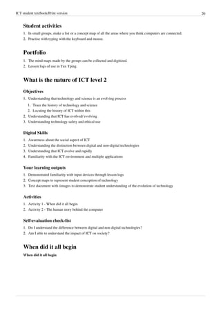 ICT student textbook/Print version 20
Student activities
1.
1. In small groups, make a list or a concept map of all the areas where you think computers are connected.
2.
2. Practise with typing with the keyboard and mouse.
Portfolio
1.
1. The mind maps made by the groups can be collected and digitized.
2.
2. Lesson logs of use in Tux Tping.
What is the nature of ICT level 2
Objectives
1.
1. Understanding that technology and science is an evolving process
1.
1. Trace the history of technology and science
2.
2. Locating the history of ICT within this
2.
2. Understanding that ICT has evolved/ evolving
3.
3. Understanding technology safety and ethical use
Digital Skills
1.
1. Awareness about the social aspect of ICT
2.
2. Understanding the distinction between digital and non-digital technologies
3.
3. Understanding that ICT evolve and rapidly
4.
4. Familiarity with the ICT environment and multiple applications
Your learning outputs
1.
1. Demonstrated familiarity with input devices through lesson logs
2.
2. Concept maps to represent student conception of technology
3.
3. Text document with iimages to demonstrate student understanding of the evolution of technology
Activities
1. Activity 1 - When did it all begin
2. Activity 2 - The human story behind the computer
Self-evaluation check-list
1.
1. Do I understand the difference between digital and non digital technologies?
2.
2. Am I able to understand the impact of ICT on society?
When did it all begin
When did it all begin
 