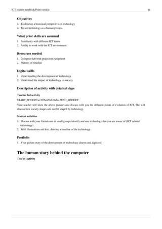 ICT student textbook/Print version 21
Objectives
1.
1. To develop a historical perspective on technology
2.
2. To see technology as a human process
What prior skills are assumed
1.
1. Familiarity with different ICT terms
2.
2. Ability to work with the ICT environment
Resources needed
1.
1. Computer lab with projection equipment
2.
2. Pictures of timeline
Digital skills
1.
1. Understanding the development of technology
2.
2. Understand the impact of technology on society
Description of activity with detailed steps
Teacher led activity
START_WIDGETac369bed9a148aba-3END_WIDGET
Your teacher will show the above pictures and discuss with you the different points of evolution of ICT. She will
discuss how society shapes and can be shaped by technology.
Student activities
1.
1. Discuss with your friends and in small groups identify and one technology that you are aware of (ICT related
technology)
2.
2. With illustrations and text, develop a timeline of the technology.
Portfolio
1.
1. Your picture story of the development of technology (drawn and digitized)
The human story behind the computer
Title of Activity
 