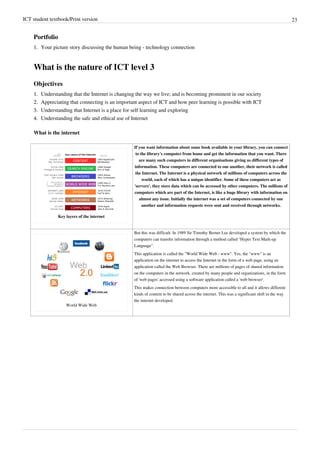 ICT student textbook/Print version 23
Portfolio
1.
1. Your picture story discussing the human being - technology connection
What is the nature of ICT level 3
Objectives
1.
1. Understanding that the Internet is changing the way we live; and is becoming prominent in our society
2.
2. Appreciating that connecting is an important aspect of ICT and how peer learning is possible with ICT
3.
3. Understanding that Internet is a place for self learning and exploring
4.
4. Understanding the safe and ethical use of Internet
What is the internet
Key layers of the internet
If you want information about some book available in your library, you can connect
to the library's computer from home and get the information that you want. There
are many such computers in different organisations giving us different types of
information. These computers are connected to one another, their network is called
the Internet. The Internet is a physical network of millions of computers across the
world, each of which has a unique identifier. Some of these computers act as
'servers', they store data which can be accessed by other computers. The millions of
computers which are part of the Internet, is like a huge library with information on
almost any issue. Initially the internet was a set of computers connected by one
another and information requests were sent and received through networks.
World Wide Web
But this was difficult. In 1989 Sir Timothy Berner Lee developed a system by which the
computers can transfer information through a method called "Hyper Text Mark-up
Language".
This application is called the "World Wide Web - www". Yes, the "www" is an
application on the internet to access the Internet in the form of a web page, using an
application called the Web Browser. There are millions of pages of shared information
on the computers in the network, created by many people and organizations, in the form
of 'web pages' accessed using a software application called a 'web browser'.
This makes connection between computers more accessible to all and it allows different
kinds of content to be shared across the internet. This was a significant shift in the way
the internet developed.
 
