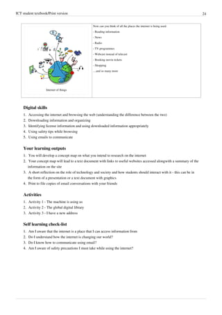 ICT student textbook/Print version 24
Internet of things
Now can you think of all the places the internet is being used:
- Reading information
- News
- Radio
- TV programmes
- Webcast instead of telecast
- Booking movie tickets
- Shopping
....and so many more
Digital skills
1.
1. Accessing the internet and browsing the web (understanding the difference between the two)
2.
2. Downloading information and organizing
3.
3. Identifying license information and using downloaded information appropriately
4.
4. Using safety tips while browsing
5.
5. Using emails to communicate
Your learning outputs
1.
1. You will develop a concept map on what you intend to research on the internet
2.
2. Your concept map will lead to a text document with links to useful websites accessed alongwith a summary of the
information on the site
3.
3. A short reflection on the role of technology and society and how students should interact with it - this can be in
the form of a presentation or a text document with graphics
4.
4. Print to file copies of email conversations with your friends
Activities
1. Activity 1 - The machine is using us
2. Activity 2 - The global digital library
3. Activity 3 - I have a new address
Self learning check-list
1.
1. Am I aware that the internet is a place that I can access information from
2.
2. Do I understand how the internet is changing our world?
3.
3. Do I know how to communicate using email?
4.
4. Am I aware of safety precautions I must take while using the internet?
 
