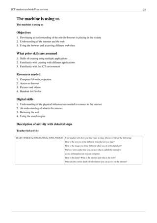 ICT student textbook/Print version 25
The machine is using us
The machine is using us
Objectives
1.
1. Developing an understanding of the role the Internet is playing in the society
2.
2. Understanding of the internet and the web
3.
3. Using the browser and accessing different web sites
What prior skills are assumed
1.
1. Skills of creating using multiple applications
2.
2. Familiarity with creating with different applications
3.
3. Familiarity with the ICT environment
Resources needed
1.
1. Computer lab with projection
2.
2. Access to Internet
3.
3. Pictures and videos
4. Handout for Firefox
Digital skills
1.
1. Understanding of the physical infrastructure needed to connect to the internet
2.
2. An understanding of what is the internet
3.
3. Browsing the web
4.
4. Using the search engine
Description of activity with detailed steps
Teacher led activity
START_WIDGETac369bed9a148aba-4END_WIDGET Your teacher will show you this video in class. Discuss with her the following:
How is the text you write different from the text you type?
How is the image you draw different when you do with digital art?
We have seen earlier that you can use what is called the internet to
access information not on your computer.
How is this done? What is the internet and what is the web?
What are the various kinds of information you can access on the internet?
 