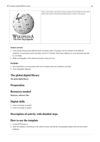 ICT student textbook/Print version 26
Using a search engine, your teacher will open wikipedia. She will explain how the search
engine works and she will demonstrate different kinds of websites on the internet.
Student activities
1.
1. Your teacher demonstrated different kinds of websites above. In groups, look for websites in the different
categories. In each group search and make a list of 3-5 websites. Enter these addresses in a text document and add
to your folder.
2.
2. Make an infographic of the internet and what it means for you.
Portfolio
1.
1. You should have a text document with a list of websites that you would have accessed
2.
2. Your infographic digitized.
The global digital library
The global digital library
Preparation
Resources needed
Hardware, software, Files
Digital skills
1.
1. Link to tool page as needed
2.
2. Link to tool page as needed
Description of activity with detailed steps
How to use the template
1.
1. {{subst:ICT-Project}}
2.
2. After the template is inserted go to the side box syntax and add the corresponding chapter link from the teacher
handbook
 