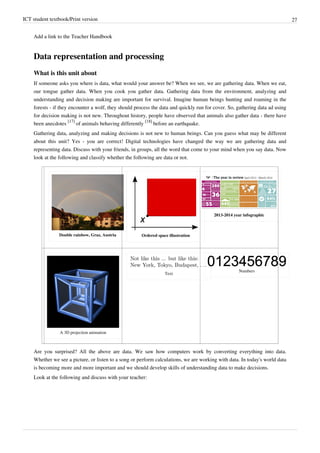 ICT student textbook/Print version 27
Add a link to the Teacher Handbook
Data representation and processing
What is this unit about
If someone asks you where is data, what would your answer be? When we see, we are gathering data. When we eat,
our tongue gather data. When you cook you gather data. Gathering data from the environment, analyzing and
understanding and decision making are important for survival. Imagine human beings hunting and roaming in the
forests - if they encounter a wolf, they should process the data and quickly run for cover. So, gathering data ad using
for decision making is not new. Throughout history, people have observed that animals also gather data - there have
been anecdotes
[17]
of animals behaving differently
[18]
before an earthquake.
Gathering data, analyzing and making decisions is not new to human beings. Can you guess what may be different
about this unit? Yes - you are correct! Digital technologies have changed the way we are gathering data and
representing data. Discuss with your friends, in groups, all the word that come to your mind when you say data. Now
look at the following and classify whether the following are data or not.
Double rainbow, Graz, Austria Ordered space illustration
2013-2014 year infographic
A 3D projection animation
Text
Numbers
Are you surprised? All the above are data. We saw how computers work by converting everything into data.
Whether we see a picture, or listen to a song or perform calculations, we are working with data. In today's world data
is becoming more and more important and we should develop skills of understanding data to make decisions.
Look at the following and discuss with your teacher:
 