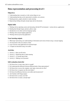 ICT student textbook/Print version 29
Data representation and processing level 1
Objectives
1.
1. Understanding data is around us, in the various things we see
2.
2. Understanding that data can be represented as numbers, text, pictures
3.
3. Reading pictures, graphs and plots to make meaning
4.
4. Representing findings through concept maps and text documents
Digital skills
1. Working with an operating system and interacting with the ICT environment – various devices, applications
2.
2. Reading data through images, pictures, photos, maps
3.
3. Introduction to text editor and local language typing
4.
4. Working with concept mapping application
5.
5. Working with text processing application
Your learning outputs
1.
1. Mind maps representing your understanding of information and various formats using a concept mapping
2.
2. Text documents with your analysis of data
3.
3. Logs of lessons using applications for keyboard input
4.
4. A simple text document using a text editor
Activities
1. Activity 1 - Data can tell stories
2. Activity 2 - Organizing data to make meaning
3. Activity 3 – A concept map of data
4. Activity 4 – Making a text document
Self-evaluation check-list
1.
1. Do I know how to read a map, chart or a graph?
2.
2. Do I understand the difference between different kinds of data representation?
3.
3. Do I know how to access the computer, enter input, create and save files?
4.
4. Do I know how to organize my files into folders?
5.
5. Do I know the difference between a text editor and text processor?
6.
6. Am I familiar with Telugu typing?
7.
7. Do I know how to create a text file?
8.
8. Do I know how to create a concept map?
 