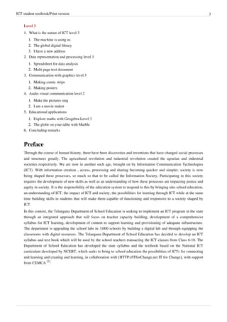 ICT student textbook/Print version 3
Level 3
1.
1. What is the nature of ICT level 3
1.
1. The machine is using us
2.
2. The global digital library
3.
3. I have a new address
2.
2. Data representation and processing level 3
1.
1. Spreadsheet for data analysis
2.
2. Multi page text document
3.
3. Communication with graphics level 3
1.
1. Making comic strips
2.
2. Making posters
4.
4. Audio visual communication level 2
1.
1. Make the pictures sing
2.
2. I am a movie maker
5.
5. Educational applications
1.
1. Explore maths with Geogebra Level 3
2.
2. The globe on your table with Marble
6.
6. Concluding remarks
Preface
Through the course of human history, there have been discoveries and inventions that have changed social processes
and structures greatly. The agricultural revolution and industrial revolution created the agrarian and industrial
societies respectively. We are now in another such age, brought on by Information Communication Technologies
(ICT). With information creation , access, processing and sharing becoming quicker and simpler, society is now
being shaped these processes, so much so that to be called the Information Society. Participating in this society
requires the development of new skills as well as an understanding of how these processes are impacting justice and
equity in society. It is the responsibility of the education system to respond to this by bringing into school education,
an understanding of ICT, the impact of ICT and society, the possibilities for learning through ICT while at the same
time building skills in students that will make them capable of functioning and responsive to a society shaped by
ICT.
In this context, the Telangana Department of School Education is seeking to implement an ICT program in the state
through an integrated approach that will focus on teacher capacity building, development of a comprehensive
syllabus for ICT learning, development of content to support learning and provisioning of adequate infrastructure.
The department is upgrading the school labs in 3,000 schools by building a digital lab and through equipping the
classrooms with digital resources. The Telangana Department of School Education has decided to develop an ICT
syllabus and text book which will be used by the school teachers transacting the ICT classes from Class 6-10. The
Department of School Education has developed the state syllabus and the textbook based on the National ICT
curriculum developed by NCERT, which seeks to bring to school education the possibilities of ICTs for connecting
and learning and creating and learning, in collaboration with [HTTP://ITforChange.net IT for Change], with support
from CEMCA
[1]
.
 