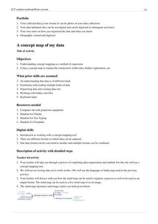 ICT student textbook/Print version 34
Portfolio
1.
1. Your collected data jn raw format (it can be photos of your data collection)
2.
2. Your data tabulated (this can be non digital and can be digitized in subsequent activities)
3.
3. Your own notes on how you organized the data and what you learnt
4.
4. Infographic created and digitized
A concept map of my data
Title of Activity
Objectives
1.
1. Understanding concept mapping as a method of expression
2.
2. Using a concept map to explain the connections within data, further explorations, etc
What prior skills are assumed
1.
1. An understanding that data is of different kinds
2.
2. Familiarity with reading multiple kinds of data
3.
3. Organizing data and creating data sets
4.
4. Working with folders and files
5.
5. Keyboard input
Resources needed
1.
1. Computer lab with projection equipment
2. Handout for Ubuntu
3. Handout for Tux Typing
4. Handout for Freeplane
Digital skills
1.
1. Introduction to working with a concept mapping tool
2.
2. There are different formats in which data can be captured
3.
3. One data format can be converted to another and multiple formats can be combined
Description of activity with detailed steps
Teacher led activity
1.
1. Your teacher will take you through a process of explaining data organization and method. For this she will use a
concept mapping tool.
2.
2. We will use an existing data set to work on this. (We will use the languages of India map used in the previous
activity)
3.
3. Your teacher will discuss with you how the mind map can be used to organize a process as well as be used as an
output format. The mind map can be used as a live mind map or as an image.
4.
4. The mind map (dynamic) and image (static) are both given below.
 