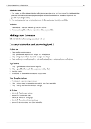ICT student textbook/Print version 35
Student activities
1. You worked on different data collection and organizing activities in the previous section. For each data set that
you collected, make a concept map representing the various data elements, the methods of organizing and
possible ways of representing
2.
2. You can create a mind map as an introduction to the data analysis and store it in your folder.
Portfolio
1.
1. Your data sets - raw data, tabulated by hand and digitzed
2.
2. Your concept map files with your explorations of the organized data
Making a text document
ICT student textbook/Representing data analysis with text
Data representation and processing level 2
Objectives
1.
1. Understanding number patterns
2.
2. Using spreadsheet to organize data, analyse data and represent
3.
3. Using concept maps and text documents to output data analysis
4.
4. Understanding how visualization allows us to see how data behaves, what conclusions can be drawn
Digital skills
1.
1. Using a spreadsheet to collect data and organize
2.
2. Using a spreadsheet for simple data analysis and making charts
3.
3. Studying graphs
4.
4. Presentation for output with concept map, text document
Your learning outputs
1.
1. Your data sets captured using spreadsheet
2.
2. Using a text document to summarize data analysis with charts and tables
3.
3. Using a concept map with links between concepts
Activities
1. Activity 1 - Numbers and patterns
2. Activity 2 - Columns and rows
3. Activity 3 - Inferences from graphs
4. Activity 4 - Presenting with a concept map
5. Activity 5 - Text document with charts and tables
 