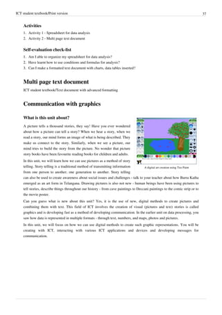 ICT student textbook/Print version 37
Activities
1. Activity 1 - Spreadsheet for data analysis
2. Activity 2 - Multi page text document
Self-evaluation check-list
1.
1. Am I able to organize my spreadsheet for data analysis?
2.
2. Have learnt how to use conditions and formulas for analysis?
3.
3. Can I make a formatted text document with charts, data tables inserted?
Multi page text document
ICT student textbook/Text document with advanced formatting
Communication with graphics
A digital art creation using Tux Paint
What is this unit about?
A picture tells a thousand stories, they say! Have you ever wondered
about how a picture can tell a story? When we hear a story, when we
read a story, our mind forms an image of what is being described. They
make us connect to the story. Similarly, when we see a picture, our
mind tries to build the story from the picture. No wonder that picture
story books have been favourite reading books for children and adults.
In this unit, we will learn how we can use pictures as a method of story
telling. Story telling is a traditional method of transmitting information
from one person to another; one generation to another. Story telling
can also be used to create awareness about social issues and challenges - talk to your teacher about how Burra Katha
emerged as an art form in Telangana. Drawing pictures is also not new - human beings have been using pictures to
tell stories, describe things throughout our history - from cave paintings to Deccani paintings to the comic strip or to
the movie poster.
Can you guess what is new about this unit? Yes, it is the use of new, digital methods to create pictures and
combining them with text. This field of ICT involves the creation of visual (pictures and text) stories is called
graphics and is developing fast as a method of developing communication. In the earlier unit on data processing, you
saw how data is represented in multiple formats - through text, numbers, and maps, photos and pictures.
In this unit, we will focus on how we can use digital methods to create such graphic representations. You will be
creating with ICT, interacting with various ICT applications and devices and developing messages for
communication.
 