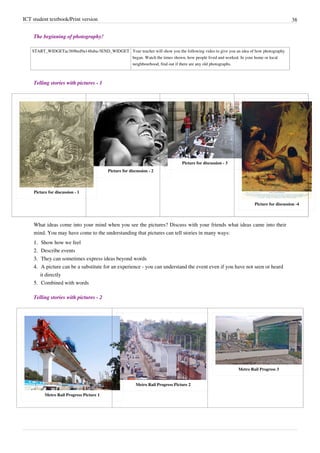 ICT student textbook/Print version 38
The beginning of photography!
START_WIDGETac369bed9a148aba-5END_WIDGET Your teacher will show you the following video to give you an idea of how photography
began. Watch the times shown, how people lived and worked. In your home or local
neighbourhood, find out if there are any old photographs.
Telling stories with pictures - 1
Picture for discussion - 1
Picture for discussion - 2
Picture for discussion - 3
Picture for discussion -4
What ideas come into your mind when you see the pictures? Discuss with your friends what ideas came into their
mind. You may have come to the understanding that pictures can tell stories in many ways:
1.
1. Show how we feel
2.
2. Describe events
3.
3. They can sometimes express ideas beyond words
4.
4. A picture can be a substitute for an experience - you can understand the event even if you have not seen or heard
it directly
5.
5. Combined with words
Telling stories with pictures - 2
Metro Rail Progress Picture 1
Metro Rail Progress Picture 2
Metro Rail Progress 3
 