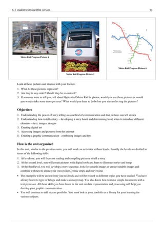 ICT student textbook/Print version 39
Metro Rail Progress Picture 4
Metro Rail Progress Picture 5
Metro Rail Progress Picture 6
Look at these pictures and discuss with your friends:
1.
1. What do these pictures represent?
2.
2. Are they in any order? Should they be re-ordered?
3.
3. If someone were to tell you, tell about Hyderabad Metro Rail in photos, would you use these pictures or would
you want to take some more pictures? What would you have to do before you start collecting the pictures?
Objectives
1.
1. Understanding the power of story telling as a method of communication and that pictures can tell stories
2. Understanding how to tell a story – developing a story board and determining how/ when to introduce different
elements – text, images, designs
3.
3. Creating digital art
4.
4. Accessing images and pictures from the internet
5.
5. Creating a graphic communication - combining images and text
How is the unit organized
In this unit, similar to the previous units, you will work on activities at three levels. Broadly the levels are divided in
terms of the following skills:
1.
1. At level one, you will focus on reading and compiling pictures to tell a story
2.
2. At the second level, you will create pictures with digital tools and learn to illustrate stories and songs
3.
3. At the third level, you will develop a story sequence, look for suitable images or create suitable images and
combine with text to create your own posters, comic strips and story books
•
• The examples will be drawn from your textbook and will be related to different topics you have studied. You have
already learnt to type in Telugu and make a concept map. You also know how to make simple documents with a
text processor. All these skills you have learnt in the unit on data representation and processing will help you
develop your graphic communication.
•
• You will continue to add to your portfolio. You must look at your portfolio as a library for your learning for
various subjects.
 