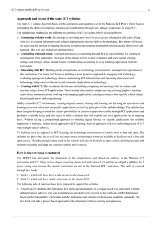 ICT student textbook/Print version 4
Approach and intent of the state ICT syllabus
The state ICT syllabus has been based on the aspirations and guidelines set in the National ICT Policy which focuses
on building the skills of computing, creating and collaborating through safe, ethical, legal means of using ICT.
The syllabus has emphasised the different possibilities of ICT in society, briefly discussed below.
1. Connecting with the world: Technology is providing new ways for us to access information and learn. Along
with this, evaluating information and using it appropriately become skills to be developed. This theme will focus
on accessing the internet, evaluating resources available and creating meaningful personal digital libraries for self
learning. This will also include an introduction to
2. Connecting with each other: A related dimension of connecting through ICT is in possibilities for learning in
communities from each other. The focus of this theme will be on how to interact and learn in peer learning
settings and through online, virtual forums. Collaborating an learning is a key learning expectation from this
curriculum.
3. Interacting with ICT: Building skills and aptitudes in a technology environment is an important expectation of
this curriculum. The theme will focus on building a more proactive approach to engaging with technology,
evaluating appropriate technology choices, maintaining ICT infrastructure and becoming critical users of
technology, being aware of the social and economic implications of technology.
4. Creating with ICT: This is a theme that focuses on building computing and creating skills in students and
teachers using various ICT applications. These include data analysis and processing, creating graphics, creating
audio visual communications, working with mapping applications, creating resources with specific school subject
related applications and programming.
Ability to handle ICT environment, creating original content, sharing and learning and focusing on educational and
learning processes rather than on specific applications are the key principles of this syllabus design. The syllabus has
been designed keeping in mind the various possibilities of creative expression possible through ICT applications and
platforms available today and also seeks to build a mindset that will explore and such applications on an ongoing
basis. Without taking a conventional approach to building digital literacy on specific applications the syllabus
emphasizes a thematic, project based approach to ICT learning. Such an approach will also enable integration of ICT
with multiple school subjects.
To facilitate such an approach to ICT learning, the technology environment in schools must be free and open. The
syllabus has prescribed the use of free and open source technologies wherever available to facilitate such a free and
open access. The educational content used in the schools will also be licensed as open content allowing teachers and
students to modify and adapt the content to reflect their contexts.
How is the textbook structured
The SCERT has anticipated the attainment of the competencies and objectives outlined in the National ICT
curriculum and ICT Policy in two stages, covering classes 6-8 and classes 9-10 and has developed a syllabus for 5
years, taking into account the student curriculum set out in the National ICT curriculum. This will be covered
through two books
1.
1. Book 1 - which will have three levels to cater to the classes 6-8
2.
2. Book 2 - which will have two levels to cater to the classes 9-10
The following sets of materials have been prepared to support this syllabus:
1.
1. A textbook for students, that introduces ICT skills and applications in a project based way, integrated with the
different school subjects. The core competencies and skills to be covered in the text book will be determined
based on the National ICT curriculum and the Telangana state subject text books and academic standards. The
text book will take a project based approach to the attainment of these learning competencies.
 