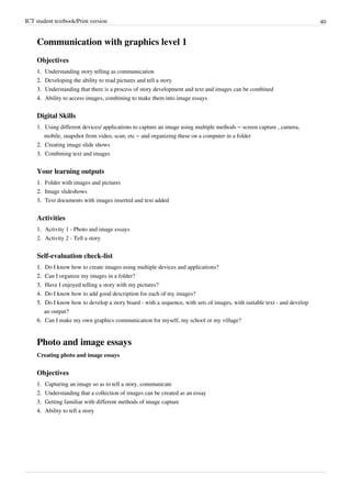 ICT student textbook/Print version 40
Communication with graphics level 1
Objectives
1.
1. Understanding story telling as communication
2.
2. Developing the ability to read pictures and tell a story
3.
3. Understanding that there is a process of story development and text and images can be combined
4.
4. Ability to access images, combining to make them into image essays
Digital Skills
1. Using different devices/ applications to capture an image using multiple methods – screen capture , camera,
mobile, snapshot from video, scan, etc – and organizing these on a computer in a folder
2.
2. Creating image slide shows
3.
3. Combining text and images
Your learning outputs
1.
1. Folder with images and pictures
2.
2. Image slideshows
3.
3. Text documents with images inserted and text added
Activities
1. Activity 1 - Photo and image essays
2. Activity 2 - Tell a story
Self-evaluation check-list
1.
1. Do I know how to create images using multiple devices and applications?
2.
2. Can I organize my images in a folder?
3.
3. Have I enjoyed telling a story with my pictures?
4.
4. Do I know how to add good description for each of my images?
5.
5. Do I know how to develop a story board - with a sequence, with sets of images, with suitable text - and develop
an output?
6.
6. Can I make my own graphics communication for myself, my school or my village?
Photo and image essays
Creating photo and image essays
Objectives
1.
1. Capturing an image so as to tell a story, communicate
2.
2. Understanding that a collection of images can be created as an essay
3.
3. Getting familiar with different methods of image capture
4.
4. Ability to tell a story
 
