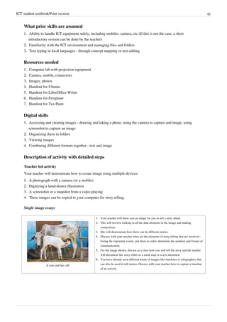 ICT student textbook/Print version 41
What prior skills are assumed
1.
1. Ability to handle ICT equipment safely, including mobiles, camera, etc (If this is not the case, a short
introductory session can be done by the teacher)
2.
2. Familiarity with the ICT environment and managing files and folders
3.
3. Text typing in local languages - through concept mapping or text editing
Resources needed
1.
1. Computer lab with projection equipment
2.
2. Camera, mobile, connectors
3.
3. Images, photos
4. Handout for Ubuntu
5. Handout for LibreOffice Writer
6. Handout for Freeplane
7. Handout for Tux Paint
Digital skills
1.
1. Accessing and creating images - drawing and taking a photo, using the camera to capture and image, using
screenshot to capture an image
2.
2. Organizing them in folders
3.
3. Viewing images
4.
4. Combining different formats together - text and image
Description of activity with detailed steps
Teacher led activity
Your teacher will demonstrate how to create image using multiple devices:
1.
1. A photograph with a camera (or a mobile)
2.
2. Digitizing a hand-drawn illustration
3.
3. A screenshot or a snapshot from a video playing
4.
4. These images can be copied to your computer for story telling.
Single image essays
A cow and her calf
1.
1. Your teacher will show you an image for you to tell a story about.
2.
2. This will involve looking at all the data elements in the image and making
connections.
3.
3. She will demonstrate how there can be different stories.
4.
4. Discuss with your teacher what are the elements of story telling that are involved -
listing the important events, put them in order, determine the medium and format of
communication.
5.
5. For the image shown, discuss as a class how you will tell the story and the teacher
will document this story either as a mind map or a text document
6.
6. You have already seen different kinds of images like timelines or infographics that
can also be used to tell stories. Discuss with your teacher how to capture a timeline
of an activity
 