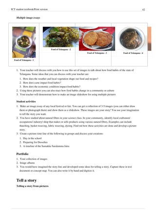ICT student textbook/Print version 42
Multiple image essays
Food of Telangana - 1
Food of Telangana - 2
Food of Telangana - 3 Food of Telangana - 4
1.
1. Your teacher will discuss with you how to use this set of images to talk about how food habits of the state of
Telangana. Some ideas that you can discuss with your teacher are:
1.
1. How does the weather and local vegetation shape our food and recipes?
2.
2. How does caste impact food habits?
3.
3. How does the economic condition impact food habits?
2.
2. Using these pictures you can also trace how food habits change in a community or culture
3.
3. Your teacher will demonstrate how to make an image slideshow for using multiple pictures
Student activities
1.
1. Make an image essay of any local festival or fair. You can get a collection of 3-5 images (you can either draw
them or photograph them) and show them as a slideshow. These images are your story! You use your imagination
to tell the story you want.
2.
2. You have studied about natural fibres in your science class. In your community, identify local craftsmen/
occupations/ industry/ shop that makes or sells products using various natural fibres. Examples can include
thatching, basket weaving, fabric weaving, dyeing. Find out how these activities are done and develop a picture
story.
3.
3. Create a picture time line of the following in groups and discuss your creations:
1.
1. Day in the school
2.
2. Preparing for Dussehra
3.
3. A timeline of the Samakka Saralamma Jatra
Portfolio
1.
1. Your collection of images
2.
2. Image albums
3.
3. You would have imagined the story line and developed some ideas for telling a story. Capture these in text
document or concept map. You can also write it by hand and digitize it.
Tell a story
Telling a story from pictures
 