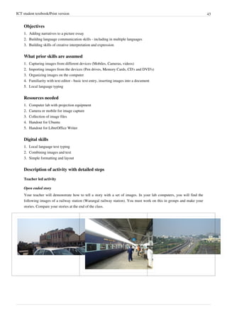 ICT student textbook/Print version 43
Objectives
1.
1. Adding narratives to a picture essay
2.
2. Building language communication skills - including in multiple languages
3.
3. Building skills of creative interpretation and expression
What prior skills are assumed
1.
1. Capturing images from different devices (Mobiles, Cameras, videos)
2.
2. Importing images from the devices (Pen drives, Memory Cards, CD's and DVD's)
3.
3. Organizing images on the computer
4.
4. Familiarity with text editor - basic text entry, inserting images into a document
5.
5. Local language typing
Resources needed
1.
1. Computer lab with projection equipment
2.
2. Camera or mobile for image capture
3.
3. Collection of image files
4. Handout for Ubuntu
5. Handout for LibreOffice Writer
Digital skills
1.
1. Local language text typing
2.
2. Combining images and text
3.
3. Simple formatting and layout
Description of activity with detailed steps
Teacher led activity
Open ended story
Your teacher will demonstrate how to tell a story with a set of images. In your lab computers, you will find the
following images of a railway station (Warangal railway station). You must work on this in groups and make your
stories. Compare your stories at the end of the class.
 