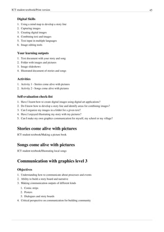 ICT student textbook/Print version 45
Digital Skills
1.
1. Using a mind map to develop a story line
2.
2. Capturing images
3.
3. Creating digital images
4.
4. Combining text and images
5.
5. Text input in multiple languages
6.
6. Image editing tools
Your learning outputs
1.
1. Text document with your story and song
2.
2. Folder with images and pictures
3.
3. Image slideshows
4.
4. Illustrated document of stories and songs
Activities
1. Activity 1 - Stories come alive with pictures
2. Activity 2 - Songs come alive with pictures
Self-evaluation check-list
1.
1. Have I learnt how to create digital images using digital art applications?
2.
2. Do I know how to develop a story line and identify areas for combining images?
3.
3. Can I organize my images in a folder for a given text?
4.
4. Have I enjoyed illustrating my story with my pictures?
5.
5. Can I make my own graphics communication for myself, my school or my village?
Stories come alive with pictures
ICT student textbook/Making a picture book
Songs come alive with pictures
ICT student textbook/Illustrating local songs
Communication with graphics level 3
Objectives
1.
1. Understanding how to communicate about processes and events
2.
2. Ability to build a story board and narrative
3.
3. Making communication outputs of different kinds
1.
1. Comic strips
2.
2. Posters
3.
3. Dialogues and story boards
4.
4. Critical perspective on communication for building community
 