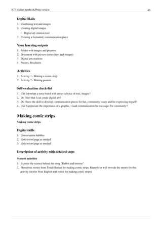 ICT student textbook/Print version 46
Digital Skills
1.
1. Combining text and images
2.
2. Creating digital images
1.
1. Digital art creation tool
3.
3. Creating a formatted, communication piece
Your learning outputs
1.
1. Folder with images and pictures
2.
2. Document with picture stories (text and images)
3.
3. Digital art creations
4.
4. Posters, Brochures
Activities
1. Activity 1 - Making a comic strip
2. Activity 2 - Making posters
Self-evaluation check-list
1.
1. Can I develop a story board with correct choice of text, images?
2.
2. Do I feel that I can create digital art?
3.
3. Do I have the skill to develop communication pieces for fun, community issues and for expressing myself?
4.
4. Can I appreciate the importance of a graphic, visual communication for messages for community?
Making comic strips
Making comic strips
Digital skills
1.
1. Conversation bubbles
2.
2. Link to tool page as needed
3.
3. Link to tool page as needed
Description of activity with detailed steps
Student activities
1.
1. Express the science behind the story "Rabbit and tortoise"
2.
2. Humorous stories from Tenali Raman for making comic strips. Ramesh sir will provide the stories for this
activity (stories from English text books for making comic strips)
 