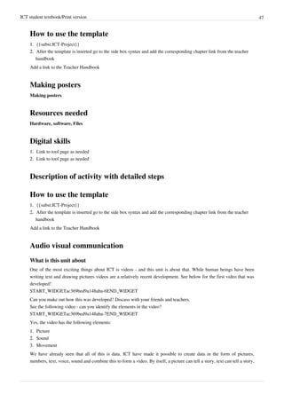 ICT student textbook/Print version 47
How to use the template
1.
1. {{subst:ICT-Project}}
2.
2. After the template is inserted go to the side box syntax and add the corresponding chapter link from the teacher
handbook
Add a link to the Teacher Handbook
Making posters
Making posters
Resources needed
Hardware, software, Files
Digital skills
1.
1. Link to tool page as needed
2.
2. Link to tool page as needed
Description of activity with detailed steps
How to use the template
1.
1. {{subst:ICT-Project}}
2.
2. After the template is inserted go to the side box syntax and add the corresponding chapter link from the teacher
handbook
Add a link to the Teacher Handbook
Audio visual communication
What is this unit about
One of the most exciting things about ICT is videos - and this unit is about that. While human beings have been
writing text and drawing pictures videos are a relatively recent development. See below for the first video that was
developed!
START_WIDGETac369bed9a148aba-6END_WIDGET
Can you make out how this was developed? Discuss with your friends and teachers.
See the following video - can you identify the elements in the video?
START_WIDGETac369bed9a148aba-7END_WIDGET
Yes, the video has the following elements:
1.
1. Picture
2.
2. Sound
3.
3. Movement
We have already seen that all of this is data. ICT have made it possible to create data in the form of pictures,
numbers, text, voice, sound and combine this to form a video. By itself, a picture can tell a story, text can tell a story,
 