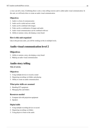 ICT student textbook/Print version 48
a voice can tell a story. Combining these is also a story telling exercise and is called audio visual communication. In
this unit, we will look at how to create an audio visual communication.
Objectives
1.
1. Audio is a form of communication
2.
2. Audio can be verbal and non verbal
3.
3. Audio can be combined with images
4.
4. Video can be a combination of images and audio
5.
5. Audio visual communication can be combined with text
6.
6. Ability to narrate a story, developing a story board
How is this unit organized
Like in the previous units, you will be working on this in multiple levels.
Audio visual communication level 2
Objectives
1.
1. Ability to narrate a story, developing a story board
2.
2. Making an audio visual communication
Audio story telling
Title of Activity
Objectives
1.
1. Using multiple devices to record a sound
2.
2. Organizing recordings on folders and playing
3.
3. Ability to create an audio communication
What prior skills are assumed
1.
1. Handling ICT equipment
2.
2. Managing files and folders
Resources needed
1.
1. Computer lab with projection equipment
2.
2. Speakers
Digital skills
1.
1. Using multiple recording devices to record
2.
2. Organizing recordings on folders
3.
3. Using players to listen to the audio
 