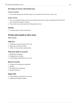 ICT student textbook/Print version 49
Description of activity with detailed steps
Teacher led activity
1.
1. Your teacher will play the following sounds for you and discuss with you how to tell a story
Student activities
1.
1. You can go around a kitchen (yours and your friends) and record the sounds of preparing food. Tell yummy
stories around the food that is cooking.
2.
2. You can talk to your elders and record what people used to eat
Portfolio
1.
1. Your audio clips of sounds and narration
Words and sounds to tell a story
Title of Activity
Objectives
1.
1. Combining words and sounds to tell a story
2.
2. Organizing recordings on folders
3.
3. Ability to create an audio communication
What prior skills are assumed
1.
1. Handling ICT equipment
2.
2. Managing files and folders
3.
3. Using multiple recording devices to record
Resources needed
1.
1. Computer lab with projection equipment
2.
2. Speakers
3.
3. Recording devices and players
4.
4. Handout for [[Learn
Digital skills
1.
1. Using multiple recording devices to record
2.
2. Organizing recordings on folders
 