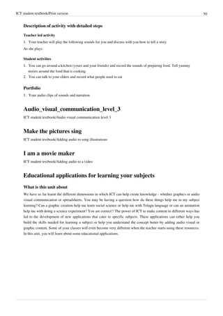 ICT student textbook/Print version 50
Description of activity with detailed steps
Teacher led activity
1.
1. Your teacher will play the following sounds for you and discuss with you how to tell a story
As she plays
Student activities
1.
1. You can go around a kitchen (yours and your friends) and record the sounds of preparing food. Tell yummy
stories around the food that is cooking.
2.
2. You can talk to your elders and record what people used to eat
Portfolio
1.
1. Your audio clips of sounds and narration
Audio_visual_communication_level_3
ICT student textbook/Audio visual communication level 3
Make the pictures sing
ICT student textbook/Adding audio to song illustrations
I am a movie maker
ICT student textbook/Adding audio to a video
Educational applications for learning your subjects
What is this unit about
We have so far learnt the different dimensions in which ICT can help create knowledge - whether graphics or audio
visual communication or spreadsheets. You may be having a question how do these things help me in my subject
learning? Can a graphic creation help me learn social science or help me with Telugu language or can an animation
help me with doing a science experiment? You are correct!! The power of ICT to make content in different ways has
led to the development of new applications that cater to specific subjects. These applications can either help you
build the skills needed for learning a subject or help you understand the concept better by adding audio visual or
graphic content. Some of your classes will even become very different when the teacher starts using these resources.
In this unit, you will learn about some educational applications.
 
