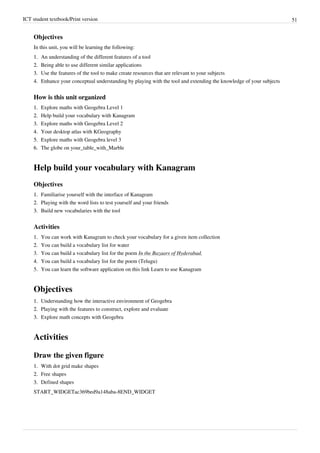 ICT student textbook/Print version 51
Objectives
In this unit, you will be learning the following:
1.
1. An understanding of the different features of a tool
2.
2. Being able to use different similar applications
3.
3. Use the features of the tool to make create resources that are relevant to your subjects
4.
4. Enhance your conceptual understanding by playing with the tool and extending the knowledge of your subjects
How is this unit organized
1.
1. Explore maths with Geogebra Level 1
2.
2. Help build your vocabulary with Kanagram
3.
3. Explore maths with Geogebra Level 2
4.
4. Your desktop atlas with KGeography
5.
5. Explore maths with Geogebra level 3
6.
6. The globe on your_table_with_Marble
Help build your vocabulary with Kanagram
Objectives
1.
1. Familiarise yourself with the interface of Kanagram
2.
2. Playing with the word lists to test yourself and your friends
3.
3. Build new vocabularies with the tool
Activities
1.
1. You can work with Kanagram to check your vocabulary for a given item collection
2.
2. You can build a vocabulary list for water
3. You can build a vocabulary list for the poem In the Bazaars of Hyderabad.
4.
4. You can build a vocabulary list for the poem (Telugu)
5. You can learn the software application on this link Learn to use Kanagram
Objectives
1.
1. Understanding how the interactive environment of Geogebra
2.
2. Playing with the features to construct, explore and evaluate
3.
3. Explore math concepts with Geogebra
Activities
Draw the given figure
1.
1. With dot grid make shapes
2.
2. Free shapes
3.
3. Defined shapes
START_WIDGETac369bed9a148aba-8END_WIDGET
 
