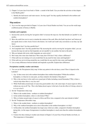 ICT student textbook/Print version 53
2.
2. Chapter 2 of your class 6 text book is 'Globe - a model of the Earth'. Can you relate the activities in that chapter
to the Marble globe?
1.
1. Identify the land masses and water masses. Are they equal? Are they equally distributed in the northern and
southern hemispheres?
Map analyses
1.
1. Try to see the maps provided in Chapter 1 of your class 8 Social Studies text book. You can see the world maps
at different points of history in Marble.
Latitudes and Longitudes
1.
1. Increase the scale by moving the 'navigation slider' to increase the map size. See that latitudes are 'parallel' to one
another.
2.
2. Move the earth from west to east to simulate the rotation of the earth. Move the Earth 'top down' and 'bottom up'
also upside down to show Arctic Circle in the bottom. Are 'north' and 'south' only conventions or are they 'up' and
'down'.
3.
3. Are Latitudes lines? Are they parallel lines?
4.
4. Are Longitudes lines? Are they parallel lines? By increasing the scale by moving the 'navigation slider', you can
increase the map size and see that longitudes are not 'parallel' to one another, but meet at the poles.
5.
5. Why are latitudes full circles while longitudes are semi-circles?
6.
6. How many time zones does India have? How many does USA have? why is there a difference?
7.
7. If the earth was not rotating on its axis,would there be any need for time zones and longitudes?
8.
8. If the earth was not revolving around the sun, would there be any need for time zones and longitudes?
9.
9. List as many differences between latitude and longitude as possible. Explain these differences
Precipitation (rainfall), weather and climate
1.
1. You can see the 'Precipitation (July) map. Is there any pattern in the rain heavy zones? Does it depend on the
Latitudes?
1.
1. (tip - Is there more rain in the northern hemisphere than southern hemisphere? Within the northern
hemisphere, is it heavier in some parts, are these related to the latitude of that place?)
2.
2. Why is the rain heavy in the south west coastal part of India (including coastal Karnataka)? Why is there a
vertical strip where there is very less rain?
3.
3. While North India around tropic of cancer has good rainfall, why is the same tropic of cancer region in Africa
without any rain at all? Tip - This is the Sahara desert region. Is the lack of rain the effect of it being a desert or
is it vice versa?)
2.
2. See the 'Temperature (July) map.
1.
1. Where is the weather hotter - northern or southern hemisphere?
2.
2. In the northern hemisphere, where is it the hottest? Why?
3.
3. Why is it hotter around tropic of cancer in Africa and West Asia, compared to the same latitude in India?
3.
3. See the 'Temperature (December) map.
1.
1. Where is the weather hotter - northern or southern hemisphere?
2.
2. Why is the southern hemisphere not as hot in December as the northern hemisphere is in July?
3.
3. In December, the northern hemisphere has larger areas which are colder, compared to Southern hemisphere
during July. (or the range of temperatures in northern hemisphere is much more than the southern hemisphere).
Why?
4.
4. Connect the ideas relating to weather and climate in Chapter 2 of your Class 8 Social Studies text book, on
'The temperature of Atmosphere'
 
