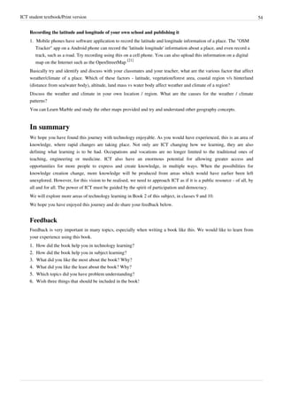 ICT student textbook/Print version 54
Recording the latitude and longitude of your own school and publishing it
1. Mobile phones have software application to record the latitude and longitude information of a place. The "OSM
Tracker" app on a Android phone can record the 'latitude longitude' information about a place, and even record a
track, such as a road. Try recording using this on a cell phone. You can also upload this information on a digital
map on the Internet such as the OpenStreetMap
[21]
Basically try and identify and discuss with your classmates and your teacher, what are the various factor that affect
weather/climate of a place. Which of these factors - latitude, vegetation/forest area, coastal region v/s hinterland
(distance from sea/water body), altitude, land mass vs water body affect weather and climate of a region?
Discuss the weather and climate in your own location / region. What are the causes for the weather / climate
patterns?
You can Learn Marble and study the other maps provided and try and understand other geography concepts.
In summary
We hope you have found this journey with technology enjoyable. As you would have experienced, this is an area of
knowledge, where rapid changes are taking place. Not only are ICT changing how we learning, they are also
defining what learning is to be had. Occupations and vocations are no longer limited to the traditional ones of
teaching, engineering or medicine. ICT also have an enormous potential for allowing greater access and
opportunities for more people to express and create knowledge, in multiple ways. When the possibilities for
knowledge creation change, more knowledge will be produced from areas which would have earlier been left
unexplored. However, for this vision to be realised, we need to approach ICT as if it is a public resource - of all, by
all and for all. The power of ICT must be guided by the spirit of participation and democracy.
We will explore more areas of technology learning in Book 2 of this subject, in classes 9 and 10.
We hope you have enjoyed this journey and do share your feedback below.
Feedback
Feedback is very important in many topics, especially when writing a book like this. We would like to learn from
your experience using this book.
1.
1. How did the book help you in technology learning?
2.
2. How did the book help you in subject learning?
3.
3. What did you like the most about the book? Why?
4.
4. What did you like the least about the book? Why?
5.
5. Which topics did you have problem understanding?
6.
6. Wish three things that should be included in the book!
 