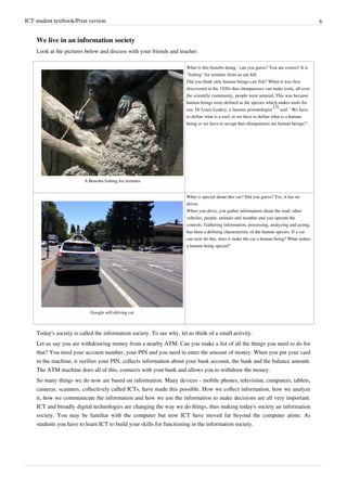 ICT student textbook/Print version 6
We live in an information society
Look at the pictures below and discuss with your friends and teacher.
A Bonobo fishing for termites
What is this bonobo doing - can you guess? You are correct! It is
"fishing" for termites from an ant hill.
Did you think only human beings can fish? When it was first
discovered in the 1920s that chimpanzees can make tools, all over
the scientific community, people were amazed. This was because
human beings were defined as the species which makes tools for
use. Dr Louis Leakey, a famous primatologist
[3]
said " We have
to define what is a tool, or we have to define what is a human
being or we have to accept that chimpanzees are human beings!".
Google self-driving car
What is special about this car? Did you guess? Yes, it has no
driver.
When you drive, you gather information about the road, other
vehicles, people, animals and weather and you operate the
controls. Gathering information, processing, analyzing and acting,
has been a defining characteristic of the human species. If a car
can now do this, does it make the car a human being? What makes
a human being special?
Today's society is called the information society. To see why, let us think of a small activity.
Let us say you are withdrawing money from a nearby ATM. Can you make a list of all the things you need to do for
that? You need your account number, your PIN and you need to enter the amount of money. When you put your card
in the machine, it verifies your PIN, collects information about your bank account, the bank and the balance amount.
The ATM machine does all of this, connects with yout bank and allows you to withdraw the money.
So many things we do now are based on information. Many devices - mobile phones, television, computers, tablets,
cameras, scanners, collectively called ICTs, have made this possible. How we collect information, how we analyze
it, how we communicate the information and how we use the information to make decisions are all very important.
ICT and broadly digital technologies are changing the way we do things, thus making today's society an information
society. You may be familiar with the computer but now ICT have moved far beyond the computer alone. As
students you have to learn ICT to build your skills for functioning in the information society.
 