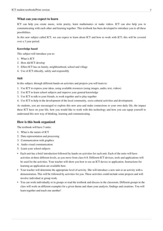 ICT student textbook/Print version 7
What can you expect to learn
ICT can help you create music, write poetry, learn mathematics or make videos. ICT can also help you in
communicating with each other and learning together. This textbook has been developed to introduce you to all these
possibilities.
In this new subject called ICT, we can expect to learn about ICT and how to work with ICT; this will be covered
over a 3 year period.
Knowledge based
This subject will introduce you to:
1.
1. What is ICT
2.
2. How did ICT develop
3.
3. Effect ICT has on family, neighbourhood, school and village
4.
4. Use of ICT ethically, safely and responsibly
Skill
In this subject, through different hands-on activities and projects you will learn to:
1.
1. Use ICT to express your ideas, using available resources (using images, audio, text, videos)
2.
2. Use ICT to learn school subjects and improve your general knowledge
3.
3. Use ICT to talk to your friends, to work together and to play together
4.
4. Use ICT to help in the development of the local community, socio cultural activities and development.
As students, you are encouraged to explore this new area and make connections to your own daily life, the impact
these ICT have on your life, how you would like to work with this technology and how you can equip yourself to
understand this new way of thinking, learning and communicating.
How is this book organized
The textbook will have 5 units:
1.
1. What is the nature of ICT
2.
2. Data representation and processing
3.
3. Communication with graphics
4.
4. Audio visual communication
5.
5. Learn your school subjects
• Each unit has a brief introduction followed by hands-on activities for each unit. Each of the units will have
activities at three different levels, as you move from class 6-8. Different ICT devices, tools and applications will
be used for the activities. Your teacher will show you how to use an ICT device or application. Instructions for
learning an application are available here.
•
• Your teacher will determine the appropriate level of activity. She will introduce a new unit or an activity with a
demonstration. This will be followed by activities for you. These activities could include some projects and will
involve individual or group work.
•
• You can work individually or in groups or read the textbook and discuss in the classroom. Different groups in the
class will work on different examples for a given theme and share your analysis, findings and creations. You will
learn together and teach one another!
 