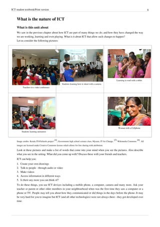 ICT student textbook/Print version 8
What is the nature of ICT
What is this unit about
We saw in the previous chapter about how ICT are part of many things we do; and how they have changed the way
we are working, learning and even playing. What is it about ICT that allow such changes to happen?
Let us consider the following pictures:
Teachers in a video conference
Students learning how to shoot with a camera
Learning to read with a tablet
Students learning animation
Woman with a Cellphone
Image credits: Kerala IT@Schools project
[4]
, Government high school science class, Mysuru, IT for Change,
[5]
Wikimedia Commons
[6]
. All
images are licensed under Creative Commons license which allows for free sharing with attribution.
Look at these pictures and make a list of words that come into your mind when you see the pictures. Also describe
what you see in the setting. What did you come up with? Discuss these with your friends and teachers.
ICT can help you:
1.
1. Create your own drawings
2.
2. Talk to people - through audio or video
3.
3. Make videos
4.
4. Access information in different ways
5.
5. Is there any more you can think of?
To do these things, you use ICT devices including a mobile phone, a computer, camera and many more. Ask your
teacher or parent or other older members in your neighbourhood when was the first time they saw a computer or a
phone or TV. People may tell you about how they communicated or did things in the days before the phone. It may
be very hard for you to imagine but ICT (and all other technologies) were not always there - they got developed over
time.
 