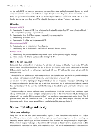 ICT student textbook/Print version 9
As you studied ICT, you may also have guessed one more thing - they need to be connected. Internet is a set of
computers connected with one another. How these help in doing the various things we will see later on in this unit.
In this unit, you will learn about what is ICT, how ICT developed and how we need to work with ICT for all of us to
benefit. You can read more about how ICT developed in the chapter on Science, Technology and Society.
Objectives
Interacting with ICT
1.
1. Understanding the nature of ICT - how technology has developed in society, how ICT has developed and how it
has changed the way society is organized today
2.
2. Understanding about the ICT environment - various devices and applications
3.
3. Understanding the safe use of ICT
4.
4. Understanding the ethical and legal aspects of ICT
Communicating with ICT
1.
1. Understanding how to use technology for self learning
2.
2. Understanding how to use technology for connecting with each other for learning
Creating with ICT
1.
1. Understanding that you can do various things with ICT (like writing, painting, mapping, singing)
2.
2. Getting familiar with different applications for creating with ICT
How is the unit organized
In this unit, there are three levels of activities. The activities will increase in difficulty - based on the ICT skills
needed as well as subject knowledge that you will be building. As you work on the various activities for the different
ICT areas in the each level, you will also get experienced with more ICT skills and this would help you with the
subsequent level.
You can imagine this somewhat like a spiral staircase where you learn some topic at a basic level, you move along to
the next class and you can come back to discuss the same topic at a more advanced level.
At each level you will be exploring new things about ICT; you will also be creating your outputs and building what
is called a digital portfolio. This portfolio will include your outputs; they will be such that you will know what you
have learnt and you will also know the method of learning. At the end of the year, your teacher will assess your
portfolio.
You can also make your portfolio such that you can keep adding to it. How is that possible? When you make a model
of clay or thermocoal, you cannot change it after you make it. One of the special features of ICT is that you can
change (edit) your creation. This means that, in Class 7 you can change what you completed in class 6 or in Class 8
you can change what you completed in class 7. This means you can keep adding to your knowledge and also
improve the quality of your output. You will have a cumulative portfolio at the end of class 8.
Science, Technology and Society
Science and technology
Many times you hear the word science and technology together. What is the connection between the two? Do you
know? Study of science includes a method of observing things around us, thinking about why those events happen,
explaining why the events happen, recording information about the events and also predicting what might happen.
Often, scientists imagine what might be the solution and what might be the answer to the puzzles around us. The
understanding of phenomena can lead to the development of tools – this is what we call technology. The technology
 