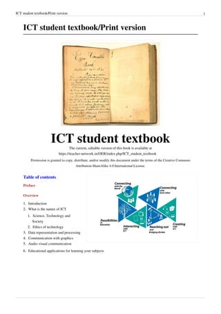 ICT student textbook/Print version 1
ICT student textbook/Print version
ICT student textbook
The current, editable version of this book is available at
https://teacher-network.in/OER/index.php/ICT_student_textbook
Permission is granted to copy, distribute, and/or modify this document under the terms of the Creative Commons
Attribution-ShareAlike 4.0 International License.
Table of contents
Preface
Overview
1.
1. Introduction
2.
2. What is the nature of ICT
1.
1. Science, Technology and
Society
2.
2. Ethics of technology
3.
3. Data representation and processing
4.
4. Communication with graphics
5.
5. Audio visual communication
6.
6. Educational applications for learning your subjects
 