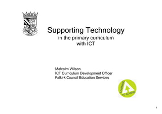 Supporting Technology  
   in the primary curriculum 
            with ICT



  Malcolm Wilson
  ICT Curriculum Development Officer
  Falkirk Council Education Services




                                       1
 