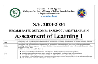 Republic of the Philippines
College of Our Lady of Mercy of Pulilan Foundation, Inc.
Longos Pulilan Bulacan
www.colm.edu.ph
S.Y. 2023-2024
RECALIBRATED OUTCOMES-BASED COURSE SYLLABUS IN
Assessment of Learning 1
Vision
The College of Our Lady of Mercy of Pulilan Foundation, Inc. envisions itself as a center of excellence within the region in the areas of instruction,
research, and community service.
Mission
The College of Our Lady of Mercy of Pulilan Foundation, Inc. as a non-profit organization commits itself to offer relevant affordable programs
through high-quality education responsive to the needs of the industries and the communities that will develop well-rounded and competent graduates
imbued with Christian values.
Goals
Guided by its vision and mission, COLM aims to:
● provide advanced and specialized instruction that will produce globally competitive and well-rounded graduates;
● strengthen research capabilities of both faculty members and students that will stimulate new ideas towards innovations;
● develop faculty and student who are socially responsible and dedicated to promoting a self-sustaining life;
● create linkages with local and international organizations that will serve as a source of learning and growth for the faculty and students; and
● build a God-centered community with a genuine concern for others.
 