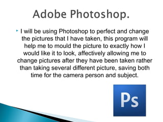 I will be using Photoshop to perfect and change
  the pictures that I have taken, this program will
   help me to mould the picture to exactly how I
   would like it to look, affectively allowing me to
change pictures after they have been taken rather
 than taking several different picture, saving both
      time for the camera person and subject.
 