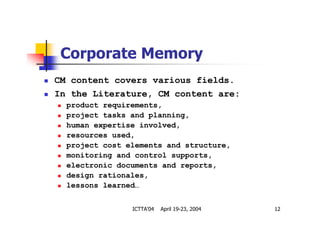 ICTTA'04 April 19-23, 2004 12
Corporate Memory
CM content covers various fields.
In the Literature, CM content are:
product requirements,
project tasks and planning,
human expertise involved,
resources used,
project cost elements and structure,
monitoring and control supports,
electronic documents and reports,
design rationales,
lessons learned…
 