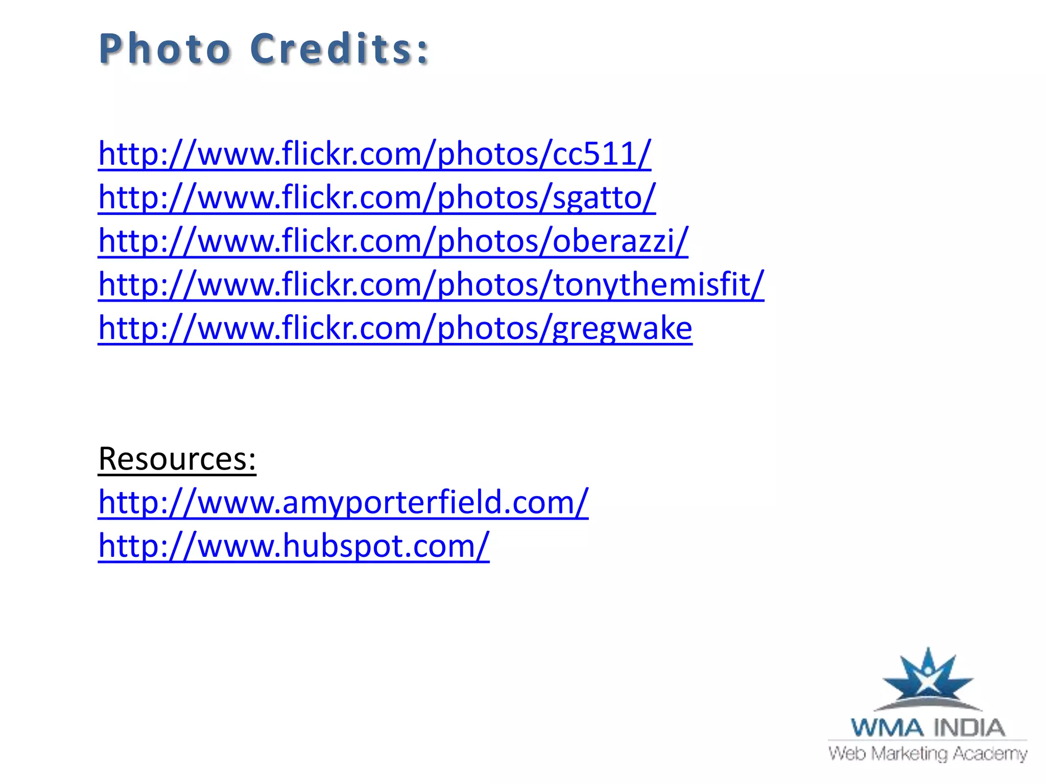 Photo Credits:
http://www.flickr.com/photos/cc511/
http://www.flickr.com/photos/sgatto/
http://www.flickr.com/photos/oberazzi/
http://www.flickr.com/photos/tonythemisfit/
http://www.flickr.com/photos/gregwake
Resources:
http://www.amyporterfield.com/
http://www.hubspot.com/