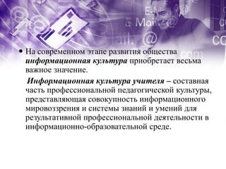  На современном этапе развития общества
  информационная культура приобретает весьма
  важное значение.
  Информационная культура учителя – составная
  часть профессиональной педагогической культуры,
  представляющая совокупность информационного
  мировоззрения и системы знаний и умений для
  результативной профессиональной деятельности в
  информационно-образовательной среде.
 