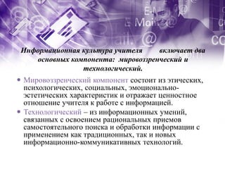 Информационная культура учителя    включает два
    основных компонента: мировоззренческий и
                технологический.
 Мировоззренческий компонент состоит из этических,
  психологических, социальных, эмоционально-
  эстетических характеристик и отражает ценностное
  отношение учителя к работе с информацией.
 Технологический – из информационных умений,
  связанных с освоением рациональных приемов
  самостоятельного поиска и обработки информации с
  применением как традиционных, так и новых
  информационно-коммуникативных технологий.
 