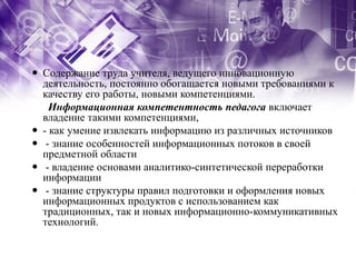  Содержание труда учителя, ведущего инновационную
  деятельность, постоянно обогащается новыми требованиями к
  качеству его работы, новыми компетенциями.
    Информационная компетентность педагога включает
  владение такими компетенциями,
 - как умение извлекать информацию из различных источников
 - знание особенностей информационных потоков в своей
  предметной области
 - владение основами аналитико-синтетической переработки
  информации
 - знание структуры правил подготовки и оформления новых
  информационных продуктов с использованием как
  традиционных, так и новых информационно-коммуникативных
  технологий.
 