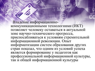 Владение информационно-
коммуникационными технологиями (ИКТ)
позволяет человеку оставаться в актуальной
зоне научно-технического прогресса,
приспосабливаться к условиям стремительной
информационной революции. Опыт
информатизации систем образования других
стран показал, что одним из условий успеха
является формирование у педагогов как
профессиональной информационной культуры,
так и общей информационной культуры
 