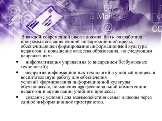 В каждой современной школе должна быть разработана
 программа создания единой информационной среды,
 обеспечивающей формирование информационной культуры
 педагогов и повышение качества образования, по следующим
 направлениям:
 информатизация управления (с внедрением безбумажных
 технологий);
 внедрение информационных технологий в учебный процесс и
 воспитательную работу для обеспечения
 условий формирования информационной культуры
 обучающихся, повышения профессиональной компетенции
 педагогов и активизации учебного процесса;
 создание условий для взаимодействия семьи и школы через
 единое информационное пространство.
 