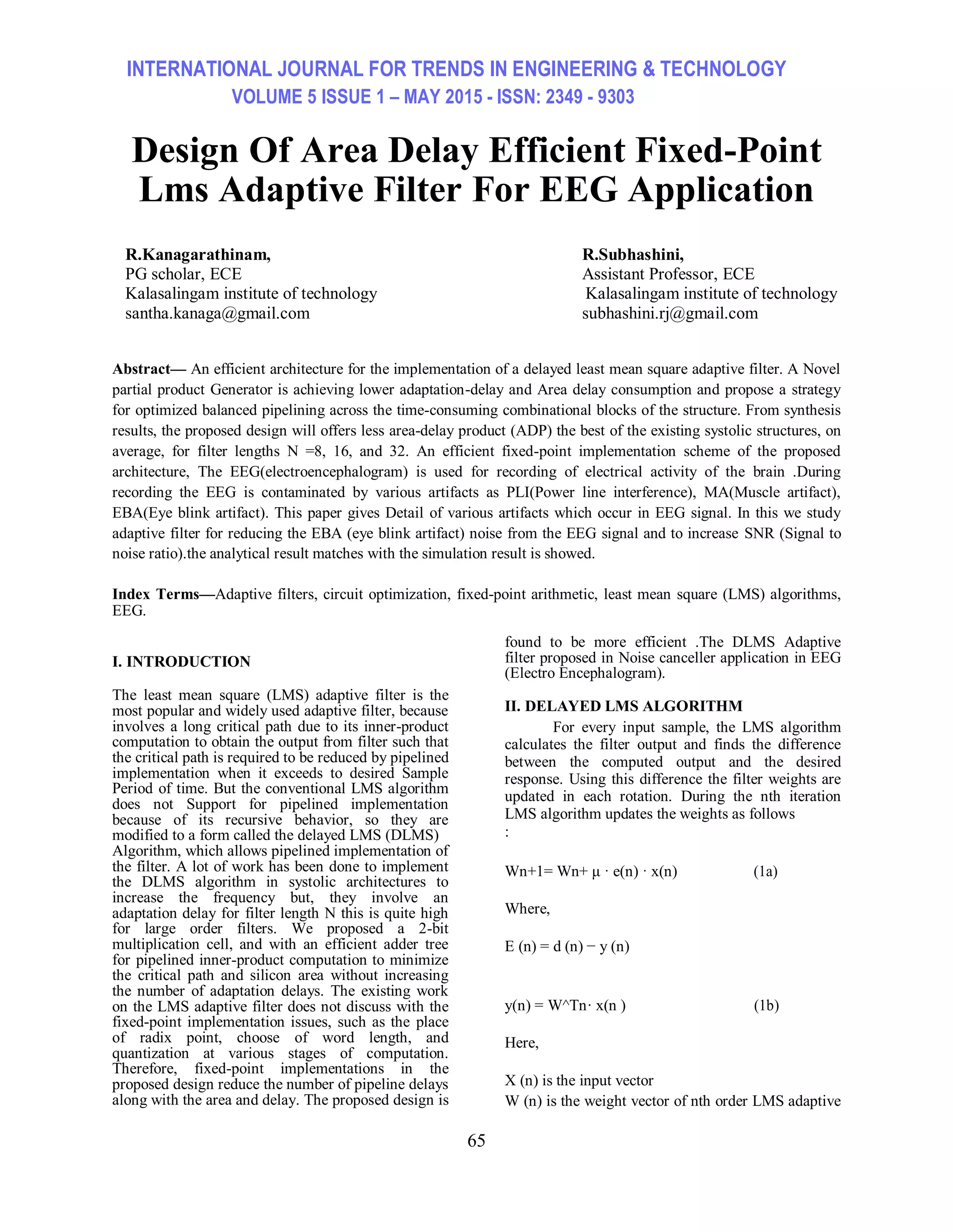 INTERNATIONAL JOURNAL FOR TRENDS IN ENGINEERING & TECHNOLOGY VOLUME 5 ISSUE 1 – MAY 2015 - ISSN: 2349 - 9303 65 Design Of Area Delay Efficient Fixed-Point Lms Adaptive Filter For EEG Application R.Kanagarathinam, PG scholar, ECE Kalasalingam institute of technology santha.kanaga@gmail.com R.Subhashini, Assistant Professor, ECE Kalasalingam institute of technology subhashini.rj@gmail.com Abstract— An efficient architecture for the implementation of a delayed least mean square adaptive filter. A Novel partial product Generator is achieving lower adaptation-delay and Area delay consumption and propose a strategy for optimized balanced pipelining across the time-consuming combinational blocks of the structure. From synthesis results, the proposed design will offers less area-delay product (ADP) the best of the existing systolic structures, on average, for filter lengths N =8, 16, and 32. An efficient fixed-point implementation scheme of the proposed architecture, The EEG(electroencephalogram) is used for recording of electrical activity of the brain .During recording the EEG is contaminated by various artifacts as PLI(Power line interference), MA(Muscle artifact), EBA(Eye blink artifact). This paper gives Detail of various artifacts which occur in EEG signal. In this we study adaptive filter for reducing the EBA (eye blink artifact) noise from the EEG signal and to increase SNR (Signal to noise ratio).the analytical result matches with the simulation result is showed. Index Terms—Adaptive filters, circuit optimization, fixed-point arithmetic, least mean square (LMS) algorithms, EEG. I. INTRODUCTION The least mean square (LMS) adaptive filter is the most popular and widely used adaptive filter, because involves a long critical path due to its inner-product computation to obtain the output from filter such that the critical path is required to be reduced by pipelined implementation when it exceeds to desired Sample Period of time. But the conventional LMS algorithm does not Support for pipelined implementation because of its recursive behavior, so they are modified to a form called the delayed LMS (DLMS) Algorithm, which allows pipelined implementation of the filter. A lot of work has been done to implement the DLMS algorithm in systolic architectures to increase the frequency but, they involve an adaptation delay for filter length N this is quite high for large order filters. We proposed a 2-bit multiplication cell, and with an efficient adder tree for pipelined inner-product computation to minimize the critical path and silicon area without increasing the number of adaptation delays. The existing work on the LMS adaptive filter does not discuss with the fixed-point implementation issues, such as the place of radix point, choose of word length, and quantization at various stages of computation. Therefore, fixed-point implementations in the proposed design reduce the number of pipeline delays along with the area and delay. The proposed design is found to be more efficient .The DLMS Adaptive filter proposed in Noise canceller application in EEG (Electro Encephalogram). II. DELAYED LMS ALGORITHM For every input sample, the LMS algorithm calculates the filter output and finds the difference between the computed output and the desired response. Using this difference the filter weights are updated in each rotation. During the nth iteration LMS algorithm updates the weights as follows : Wn+1= Wn+ μ · e(n) · x(n) (1a) Where, E (n) = d (n) − y (n) y(n) = W^Tn· x(n ) (1b) Here, X (n) is the input vector W (n) is the weight vector of nth order LMS adaptive 