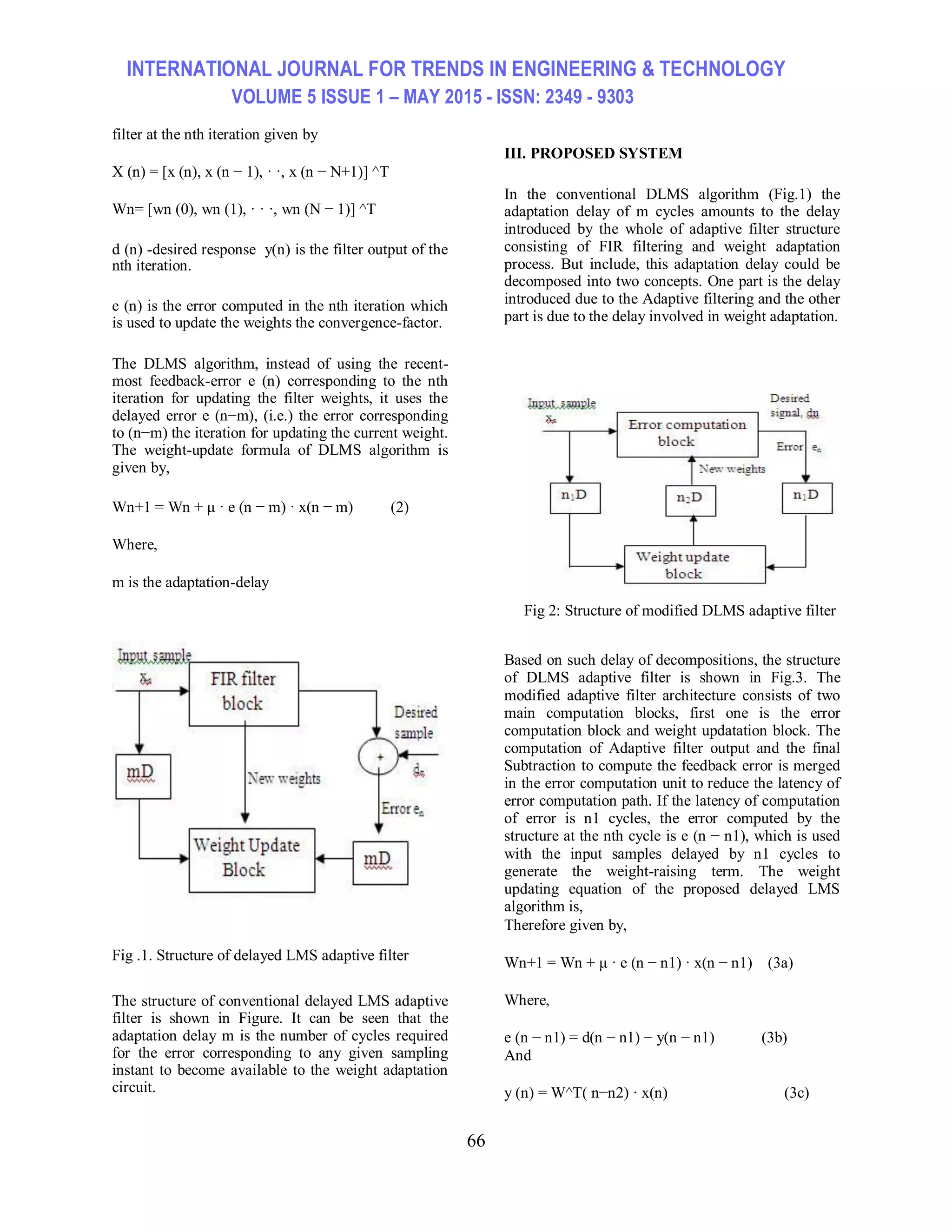 INTERNATIONAL JOURNAL FOR TRENDS IN ENGINEERING & TECHNOLOGY VOLUME 5 ISSUE 1 – MAY 2015 - ISSN: 2349 - 9303 66 filter at the nth iteration given by X (n) = [x (n), x (n − 1), · ·, x (n − N+1)] ^T Wn= [wn (0), wn (1), · · ·, wn (N − 1)] ^T d (n) -desired response y(n) is the filter output of the nth iteration. e (n) is the error computed in the nth iteration which is used to update the weights the convergence-factor. The DLMS algorithm, instead of using the recent- most feedback-error e (n) corresponding to the nth iteration for updating the filter weights, it uses the delayed error e (n−m), (i.e.) the error corresponding to (n−m) the iteration for updating the current weight. The weight-update formula of DLMS algorithm is given by, Wn+1 = Wn + μ · e (n − m) · x(n − m) (2) Where, m is the adaptation-delay Fig .1. Structure of delayed LMS adaptive filter The structure of conventional delayed LMS adaptive filter is shown in Figure. It can be seen that the adaptation delay m is the number of cycles required for the error corresponding to any given sampling instant to become available to the weight adaptation circuit. III. PROPOSED SYSTEM In the conventional DLMS algorithm (Fig.1) the adaptation delay of m cycles amounts to the delay introduced by the whole of adaptive filter structure consisting of FIR filtering and weight adaptation process. But include, this adaptation delay could be decomposed into two concepts. One part is the delay introduced due to the Adaptive filtering and the other part is due to the delay involved in weight adaptation. Fig 2: Structure of modified DLMS adaptive filter Based on such delay of decompositions, the structure of DLMS adaptive filter is shown in Fig.3. The modified adaptive filter architecture consists of two main computation blocks, first one is the error computation block and weight updatation block. The computation of Adaptive filter output and the final Subtraction to compute the feedback error is merged in the error computation unit to reduce the latency of error computation path. If the latency of computation of error is n1 cycles, the error computed by the structure at the nth cycle is e (n − n1), which is used with the input samples delayed by n1 cycles to generate the weight-raising term. The weight updating equation of the proposed delayed LMS algorithm is, Therefore given by, Wn+1 = Wn + μ · e (n − n1) · x(n − n1) (3a) Where, e (n − n1) = d(n − n1) − y(n − n1) (3b) And y (n) = W^T( n−n2) · x(n) (3c) 